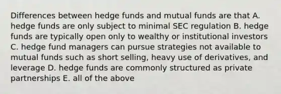 Differences between hedge funds and mutual funds are that A. hedge funds are only subject to minimal SEC regulation B. hedge funds are typically open only to wealthy or institutional investors C. hedge fund managers can pursue strategies not available to mutual funds such as short selling, heavy use of derivatives, and leverage D. hedge funds are commonly structured as private partnerships E. all of the above