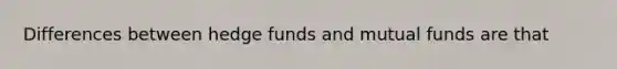 Differences between hedge funds and mutual funds are that