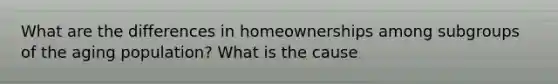 What are the differences in homeownerships among subgroups of the aging population? What is the cause