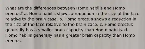 What are the differences between Homo habilis and Homo erectus? a. Homo habilis shows a reduction in the size of the face relative to the brain case. b. Homo erectus shows a reduction in the size of the face relative to the brain case. c. Homo erectus generally has a smaller brain capacity than Homo habilis. d. Homo habilis generally has a greater brain capacity than Homo erectus.