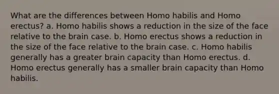 What are the differences between <a href='https://www.questionai.com/knowledge/kG3hgw3hYa-homo-habilis' class='anchor-knowledge'>homo habilis</a> and <a href='https://www.questionai.com/knowledge/kI1ONx7LAC-homo-erectus' class='anchor-knowledge'>homo erectus</a>? a. Homo habilis shows a reduction in the size of the face relative to <a href='https://www.questionai.com/knowledge/kLMtJeqKp6-the-brain' class='anchor-knowledge'>the brain</a> case. b. Homo erectus shows a reduction in the size of the face relative to the brain case. c. Homo habilis generally has a greater brain capacity than Homo erectus. d. Homo erectus generally has a smaller brain capacity than Homo habilis.