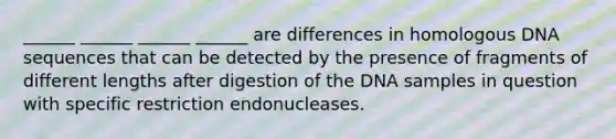 ______ ______ ______ ______ are differences in homologous DNA sequences that can be detected by the presence of fragments of different lengths after digestion of the DNA samples in question with specific restriction endonucleases.