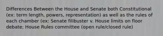 Differences Between the House and Senate both Constitutional (ex: term length, powers, representation) as well as the rules of each chamber (ex: Senate filibuster v. House limits on floor debate; House Rules committee (open rule/closed rule)