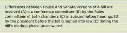 Differences between House and Senate versions of a bill are resolved (A)in a conference committee (B) by the Rules committees of both chambers (C) in subcommittee hearings (D) by the president before the bill is signed into law (E) during the bill's markup phase unanswered