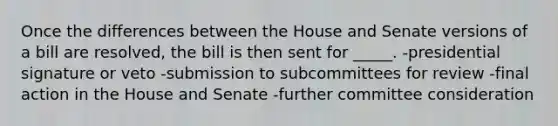 Once the differences between the House and Senate versions of a bill are resolved, the bill is then sent for _____. -presidential signature or veto -submission to subcommittees for review -final action in the House and Senate -further committee consideration