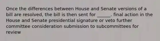 Once the differences between House and Senate versions of a bill are resolved, the bill is then sent for ______. final action in the House and Senate presidential signature or veto further committee consideration submission to subcommittees for review