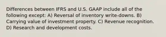 Differences between IFRS and U.S. GAAP include all of the following except: A) Reversal of inventory write-downs. B) Carrying value of investment property. C) Revenue recognition. D) Research and development costs.