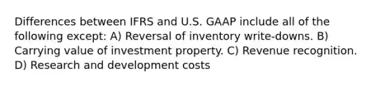 Differences between IFRS and U.S. GAAP include all of the following except: A) Reversal of inventory write-downs. B) Carrying value of investment property. C) Revenue recognition. D) Research and development costs