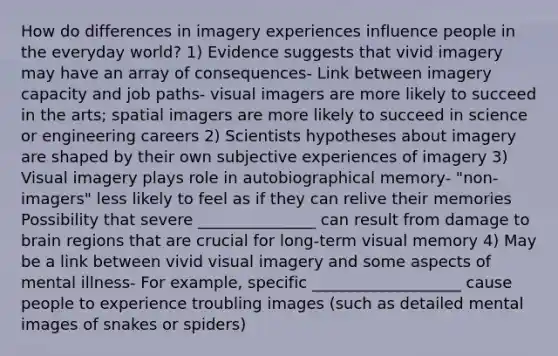 How do differences in imagery experiences influence people in the everyday world? 1) Evidence suggests that vivid imagery may have an array of consequences- Link between imagery capacity and job paths- visual imagers are more likely to succeed in the arts; spatial imagers are more likely to succeed in science or engineering careers 2) Scientists hypotheses about imagery are shaped by their own subjective experiences of imagery 3) Visual imagery plays role in autobiographical memory- "non-imagers" less likely to feel as if they can relive their memories Possibility that severe _______________ can result from damage to brain regions that are crucial for long-term visual memory 4) May be a link between vivid visual imagery and some aspects of mental illness- For example, specific ___________________ cause people to experience troubling images (such as detailed mental images of snakes or spiders)