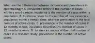 What are the differences between incidence and prevalence in epidemiology? A. prevalence refers to the number of cases within a small sample; incidence is the number of cases within a population. B. Incidence refers to the number of new cases in a population within a certain time; whereas prevalence is the total number of active cases. C. prevalence is the number of cases in 12 months or less; incidence describes the number of cases in 12 months or more. D. Incidence consists of the total number of cases in a research study; prevalence is the number of active cases.