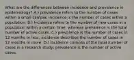 What are the differences between incidence and prevalence in epidemiology? A.) prevalence refers to the number of cases within a small sample; incidence is the number of cases within a population. B.) Incidence refers to the number of new cases in a population within a certain time; whereas prevalence is the total number of active cases. C.) prevalence is the number of cases in 12 months or less; incidence describes the number of cases in 12 months or more. D.) Incidence consists of the total number of cases in a research study; prevalence is the number of active cases.