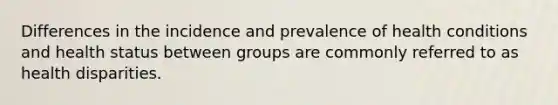 Differences in the incidence and prevalence of health conditions and health status between groups are commonly referred to as health disparities.