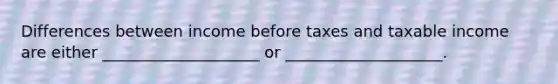 Differences between income before taxes and taxable income are either ____________________ or ____________________.