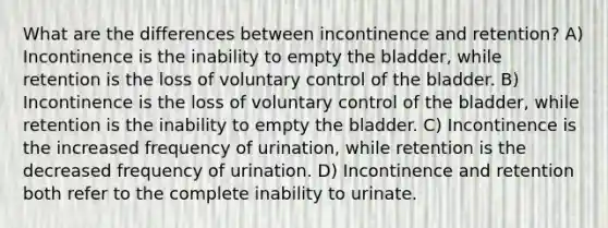 What are the differences between incontinence and retention? A) Incontinence is the inability to empty the bladder, while retention is the loss of voluntary control of the bladder. B) Incontinence is the loss of voluntary control of the bladder, while retention is the inability to empty the bladder. C) Incontinence is the increased frequency of urination, while retention is the decreased frequency of urination. D) Incontinence and retention both refer to the complete inability to urinate.