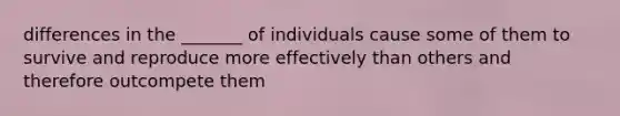 differences in the _______ of individuals cause some of them to survive and reproduce more effectively than others and therefore outcompete them