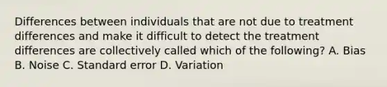 Differences between individuals that are not due to treatment differences and make it difficult to detect the treatment differences are collectively called which of the following? A. Bias B. Noise C. Standard error D. Variation