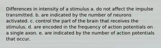 Differences in intensity of a stimulus a. do not affect the impulse transmitted. b. are indicated by the number of neurons activated. c. control the part of the brain that receives the stimulus. d. are encoded in the frequency of action potentials on a single axon. e. are indicated by the number of action potentials that occur.