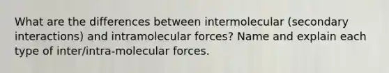 What are the differences between intermolecular (secondary interactions) and intramolecular forces? Name and explain each type of inter/intra-molecular forces.