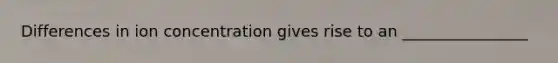 Differences in ion concentration gives rise to an ________________