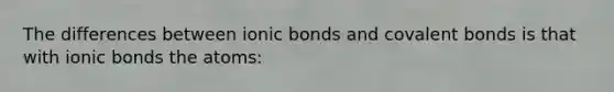 The differences between <a href='https://www.questionai.com/knowledge/kvOuFG6fy1-ionic-bonds' class='anchor-knowledge'>ionic bonds</a> and <a href='https://www.questionai.com/knowledge/kWply8IKUM-covalent-bonds' class='anchor-knowledge'>covalent bonds</a> is that with ionic bonds the atoms: