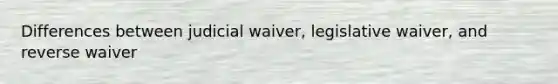 Differences between judicial waiver, legislative waiver, and reverse waiver