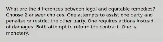 What are the differences between legal and equitable remedies? Choose 2 answer choices. One attempts to assist one party and penalize or restrict the other party. One requires actions instead of damages. Both attempt to reform the contract. One is monetary.