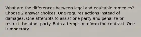 What are the differences between legal and equitable remedies? Choose 2 answer choices. One requires actions instead of damages. One attempts to assist one party and penalize or restrict the other party. Both attempt to reform the contract. One is monetary.