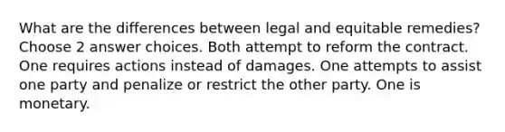 What are the differences between legal and equitable remedies? Choose 2 answer choices. Both attempt to reform the contract. One requires actions instead of damages. One attempts to assist one party and penalize or restrict the other party. One is monetary.