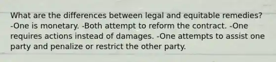 What are the differences between legal and equitable remedies? -One is monetary. -Both attempt to reform the contract. -One requires actions instead of damages. -One attempts to assist one party and penalize or restrict the other party.