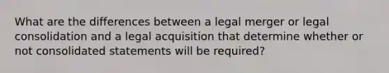 What are the differences between a legal merger or legal consolidation and a legal acquisition that determine whether or not consolidated statements will be required?