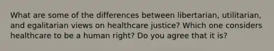 What are some of the differences between libertarian, utilitarian, and egalitarian views on healthcare justice? Which one considers healthcare to be a human right? Do you agree that it is?