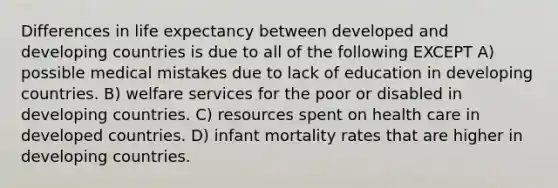 Differences in life expectancy between developed and developing countries is due to all of the following EXCEPT A) possible medical mistakes due to lack of education in developing countries. B) welfare services for the poor or disabled in developing countries. C) resources spent on health care in developed countries. D) infant mortality rates that are higher in developing countries.