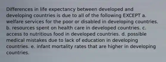 Differences in life expectancy between developed and developing countries is due to all of the following EXCEPT a. welfare services for the poor or disabled in developing countries. b. resources spent on health care in developed countries. c. access to nutritious food in developed countries. d. possible medical mistakes due to lack of education in developing countries. e. infant mortality rates that are higher in developing countries.