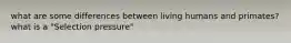 what are some differences between living humans and primates? what is a "Selection pressure"