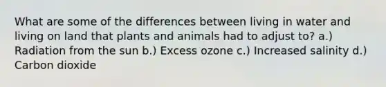 What are some of the differences between living in water and living on land that plants and animals had to adjust to? a.) Radiation from the sun b.) Excess ozone c.) Increased salinity d.) Carbon dioxide