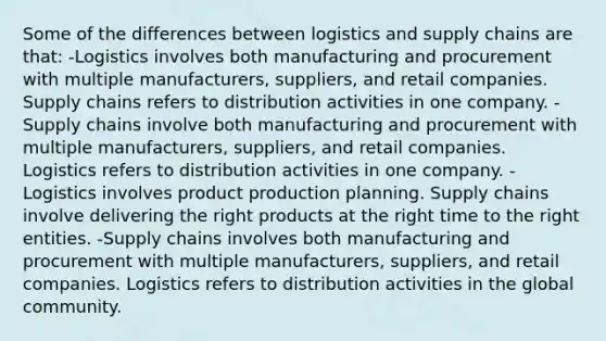 Some of the differences between logistics and supply chains are that: -Logistics involves both manufacturing and procurement with multiple manufacturers, suppliers, and retail companies. Supply chains refers to distribution activities in one company. -Supply chains involve both manufacturing and procurement with multiple manufacturers, suppliers, and retail companies. Logistics refers to distribution activities in one company. -Logistics involves product production planning. Supply chains involve delivering the right products at the right time to the right entities. -Supply chains involves both manufacturing and procurement with multiple manufacturers, suppliers, and retail companies. Logistics refers to distribution activities in the global community.