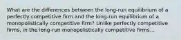 What are the differences between the long-run equilibrium of a perfectly competitive firm and the long-run equilibrium of a monopolistically competitive firm? Unlike perfectly competitive firms, in the long-run monopolistically competitive firms...