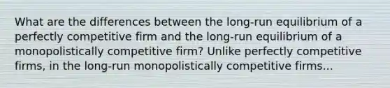 What are the differences between the long-run equilibrium of a perfectly competitive firm and the long-run equilibrium of a monopolistically competitive firm? Unlike perfectly competitive firms, in the long-run monopolistically competitive firms...