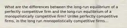 What are the differences between the​ long-run equilibrium of a perfectly competitive firm and the​ long-run equilibrium of a monopolistically competitive​ firm? Unlike perfectly competitive​ firms, in the long run monopolistically competitive firms...