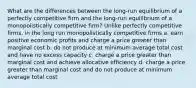 What are the differences between the long-run equilibrium of a perfectly competitive firm and the long-run equilibrium of a monopolistically competitive firm? Unlike perfectly competitive firms, in the long run monopolistically competitive firms a. earn positive economic profits and charge a price greater than marginal cost b. do not produce at minimum average total cost and have no excess capacity c. charge a price greater than marginal cost and achieve allocative efficiency d. charge a price greater than marginal cost and do not produce at minimum average total cost