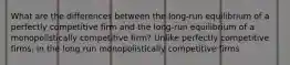 What are the differences between the​ long-run equilibrium of a perfectly competitive firm and the​ long-run equilibrium of a monopolistically competitive​ firm? Unlike perfectly competitive​ firms, in the long run monopolistically competitive firms