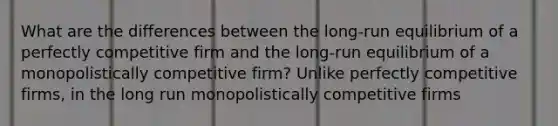 What are the differences between the​ long-run equilibrium of a perfectly competitive firm and the​ long-run equilibrium of a monopolistically competitive​ firm? Unlike perfectly competitive​ firms, in the long run monopolistically competitive firms