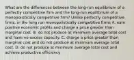 What are the differences between the​ long-run equilibrium of a perfectly competitive firm and the​ long-run equilibrium of a monopolistically competitive​ firm? Unlike perfectly competitive​ firms, in the long run monopolistically competitive firms A. earn positive economic profits and charge a price greater than marginal cost. B. do not produce at minimum average total cost and have no excess capacity. C. charge a price greater than marginal cost and do not produce at minimum average total cost. D. do not produce at minimum average total cost and achieve productive efficiency