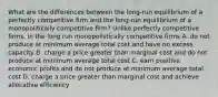 What are the differences between the long-run equilibrium of a perfectly competitive firm and the long-run equilibrium of a monopolitically competitive firm? Unlike perfectly competitive firms, in the long run monopolistically competitive firms A. do not produce at minimum average total cost and have no excess capacity B. charge a price greater than marginal cost and do not produce at minimum average total cost C. earn positive economic profits and do not produce at minimum average total cost D. charge a price greater than marginal cost and achieve allocative efficiency