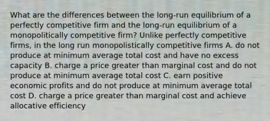 What are the differences between the long-run equilibrium of a perfectly competitive firm and the long-run equilibrium of a monopolitically competitive firm? Unlike perfectly competitive firms, in the long run monopolistically competitive firms A. do not produce at minimum average total cost and have no excess capacity B. charge a price <a href='https://www.questionai.com/knowledge/ktgHnBD4o3-greater-than' class='anchor-knowledge'>greater than</a> marginal cost and do not produce at minimum average total cost C. earn positive economic profits and do not produce at minimum average total cost D. charge a price greater than marginal cost and achieve allocative efficiency