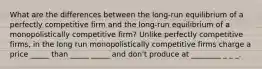 What are the differences between the​ long-run equilibrium of a perfectly competitive firm and the​ long-run equilibrium of a monopolistically competitive​ firm? Unlike perfectly competitive​ firms, in the long run monopolistically competitive firms charge a price _____ than _____ _____ and don't produce at ________ _ _ _.