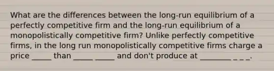 What are the differences between the​ long-run equilibrium of a perfectly competitive firm and the​ long-run equilibrium of a monopolistically competitive​ firm? Unlike perfectly competitive​ firms, in the long run monopolistically competitive firms charge a price _____ than _____ _____ and don't produce at ________ _ _ _.