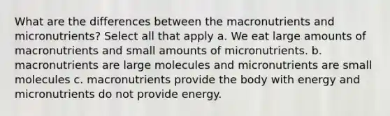 What are the differences between the macronutrients and micronutrients? Select all that apply a. We eat large amounts of macronutrients and small amounts of micronutrients. b. macronutrients are large molecules and micronutrients are small molecules c. macronutrients provide the body with energy and micronutrients do not provide energy.