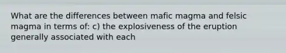 What are the differences between mafic magma and felsic magma in terms of: c) the explosiveness of the eruption generally associated with each