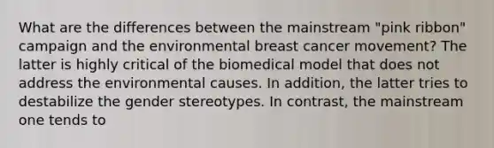 What are the differences between the mainstream "pink ribbon" campaign and the environmental breast cancer movement? The latter is highly critical of the biomedical model that does not address the environmental causes. In addition, the latter tries to destabilize the gender stereotypes. In contrast, the mainstream one tends to